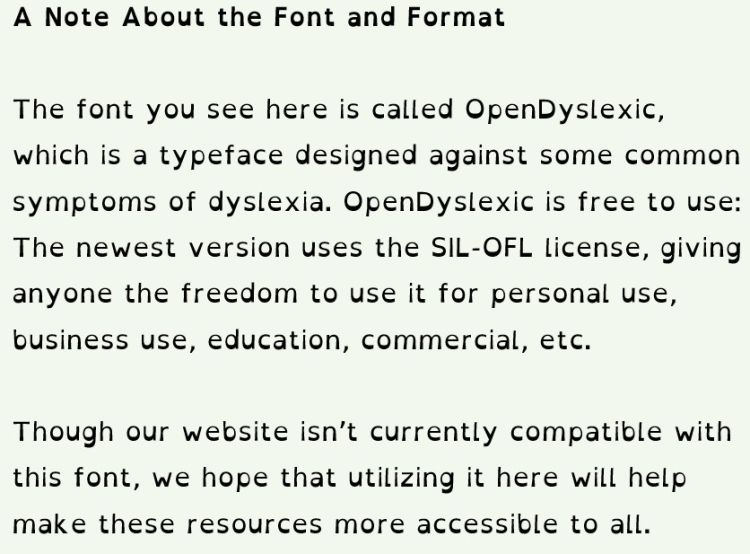 A Note About the Font and Format  The font you see here is called OpenDyslexic, which is a typeface designed against some common symptoms of dyslexia. OpenDyslexic is free to use: The newest version uses the SIL-OFL license, allowing everyone to use it.
