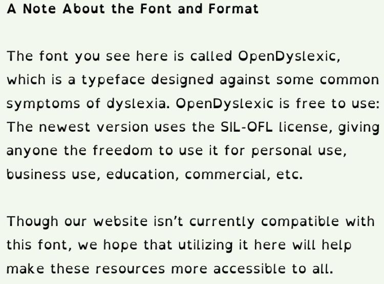 A Note About the Font and Format The font you see here is called OpenDyslexic, which is a typeface designed against some common symptoms of dyslexia. OpenDyslexic is free to use: The newest version uses the SIL-OFL license, allowing everyone to use it.